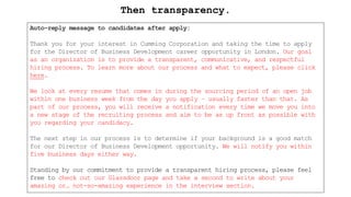 Auto-reply message to candidates after apply:
Thank you for your interest in Cumming Corporation and taking the time to apply
for the Director of Business Development career opportunity in London. Our goal
as an organization is to provide a transparent, communicative, and respectful
hiring process. To learn more about our process and what to expect, please click
here.
We look at every resume that comes in during the sourcing period of an open job
within one business week from the day you apply – usually faster than that. As
part of our process, you will receive a notification every time we move you into
a new stage of the recruiting process and aim to be as up front as possible with
you regarding your candidacy.
The next step in our process is to determine if your background is a good match
for our Director of Business Development opportunity. We will notify you within
five business days either way.
Standing by our commitment to provide a transparent hiring process, please feel
free to check out our Glassdoor page and take a second to write about your
amazing or… not-so-amazing experience in the interview section.
Then transparency.
 