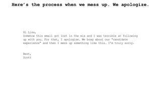 Here’s the process when we mess up. We apologize.
Hi Lisa,
Somehow this email got lost in the mix and I was terrible at following
up with you. For that, I apologize. We brag about our “candidate
experience” and then I mess up something like this… I’m truly sorry.
Best,
Scott
 