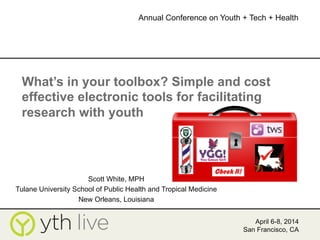 April 6-8, 2014
San Francisco, CA
Annual Conference on Youth + Tech + Health
	
  
What’s in your toolbox? Simple and cost
effective electronic tools for facilitating
research with youth
Scott White, MPH
Tulane University School of Public Health and Tropical Medicine
New Orleans, Louisiana
 