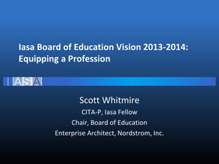 Iasa Board of Education Vision 2013-2014:
Equipping a Profession
Scott Whitmire
CITA-P, Iasa Fellow
Chair, Board of Education
Enterprise Architect, Nordstrom, Inc.
 