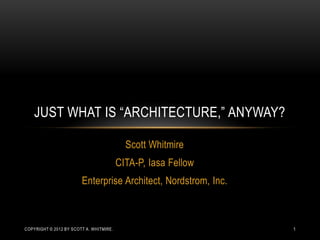 Scott Whitmire
CITA-P, Iasa Fellow
Enterprise Architect, Nordstrom, Inc.
JUST WHAT IS “ARCHITECTURE,” ANYWAY?
COPYRIGHT © 2012 BY SCOTT A. WHITMIRE. 1
 