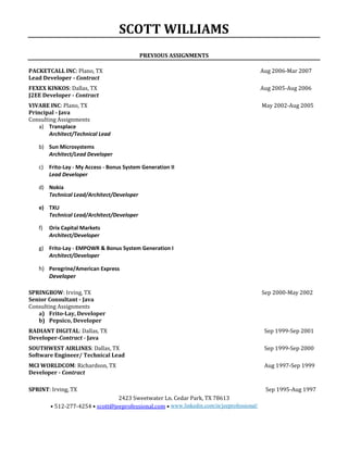 SCOTT WILLIAMS
2423 Sweetwater Ln. Cedar Park, TX 78613
• 512-277-4254 • scott@jeeprofessional.com • www.linkedin.com/in/jeeprofessional/
PREVIOUS ASSIGNMENTS
PACKETCALL INC: Plano, TX Aug 2006-Mar 2007
Lead Developer - Contract
FEXEX KINKOS: Dallas, TX Aug 2005-Aug 2006
J2EE Developer - Contract
VIVARE INC: Plano, TX May 2002-Aug 2005
Principal - Java
Consulting Assignments
a) Transplace
Architect/Technical Lead
b) Sun Microsystems
Architect/Lead Developer
c) Frito-Lay - My Access - Bonus System Generation II
Lead Developer
d) Nokia
Technical Lead/Architect/Developer
e) TXU
Technical Lead/Architect/Developer
f) Orix Capital Markets
Architect/Developer
g) Frito-Lay - EMPOWR & Bonus System Generation I
Architect/Developer
h) Peregrine/American Express
Developer
SPRINGBOW: Irving, TX Sep 2000-May 2002
Senior Consultant - Java
Consulting Assignments
a) Frito-Lay, Developer
b) Pepsico, Developer
RADIANT DIGITAL: Dallas, TX Sep 1999-Sep 2001
Developer-Contract - Java
SOUTHWEST AIRLINES: Dallas, TX Sep 1999-Sep 2000
Software Engineer/ Technical Lead
MCI WORLDCOM: Richardson, TX Aug 1997-Sep 1999
Developer - Contract
SPRINT: Irving, TX Sep 1995-Aug 1997
 