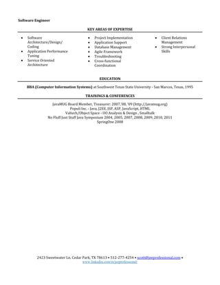 2423 Sweetwater Ln. Cedar Park, TX 78613 • 512-277-4254 • scott@jeeprofessional.com •
www.linkedin.com/in/jeeprofessional/
Software Engineer
KEY AREAS OF EXPERTISE
 Software
Architecture/Design/
Coding
 Application Performance
Tuning
 Service Oriented
Architecture
 Project Implementation
 Application Support
 Database Management
 Agile Framework
 Troubleshooting
 Cross-functional
Coordination
 Client Relations
Management
 Strong Interpersonal
Skills
EDUCATION
BBA (Computer Information Systems) at Southwest Texas State University - San Marcos, Texas, 1995
TRAININGS & CONFERENCES
JavaMUG Board Member, Treasurer: 2007,’08, ‘09 (http://javamug.org)
Populi Inc. - Java, J2EE, JSP, ASP, JavaScript, HTML
Valtech/Object Space - OO Analysis & Design , Smalltalk
No Fluff Just Stuff Java Symposium 2004, 2005, 2007, 2008, 2009, 2010, 2011
SpringOne 2008
 