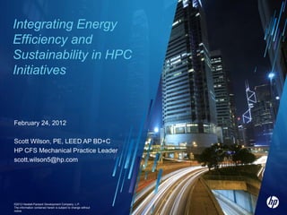Integrating Energy
Efficiency and
Sustainability in HPC
Initiatives


February 24, 2012

Scott Wilson, PE, LEED AP BD+C
HP CFS Mechanical Practice Leader
scott.wilson5@hp.com




©2012 Hewlett-Packard Development Company, L.P.
1
©2012©2012 HP
        HP
The information contained herein is subject to change without
notice
 