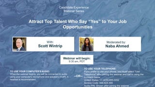 Attract Top Talent Who Say “Yes” to Your Job
Opportunities
Scott Wintrip Naba Ahmed
With: Moderated by:
TO USE YOUR COMPUTER'S AUDIO:
When the webinar begins, you will be connected to audio
using your computer's microphone and speakers (VoIP). A
headset is recommended.
Webinar will begin:
9:30 am, PDT
TO USE YOUR TELEPHONE:
If you prefer to use your phone, you must select "Use
Telephone" after joining the webinar and call in using the
numbers below.
United States: +1 (415) 655-0052
Access Code: 948-824-485
Audio PIN: Shown after joining the webinar
--OR--
Candidate Experience
Webinar Series
 
