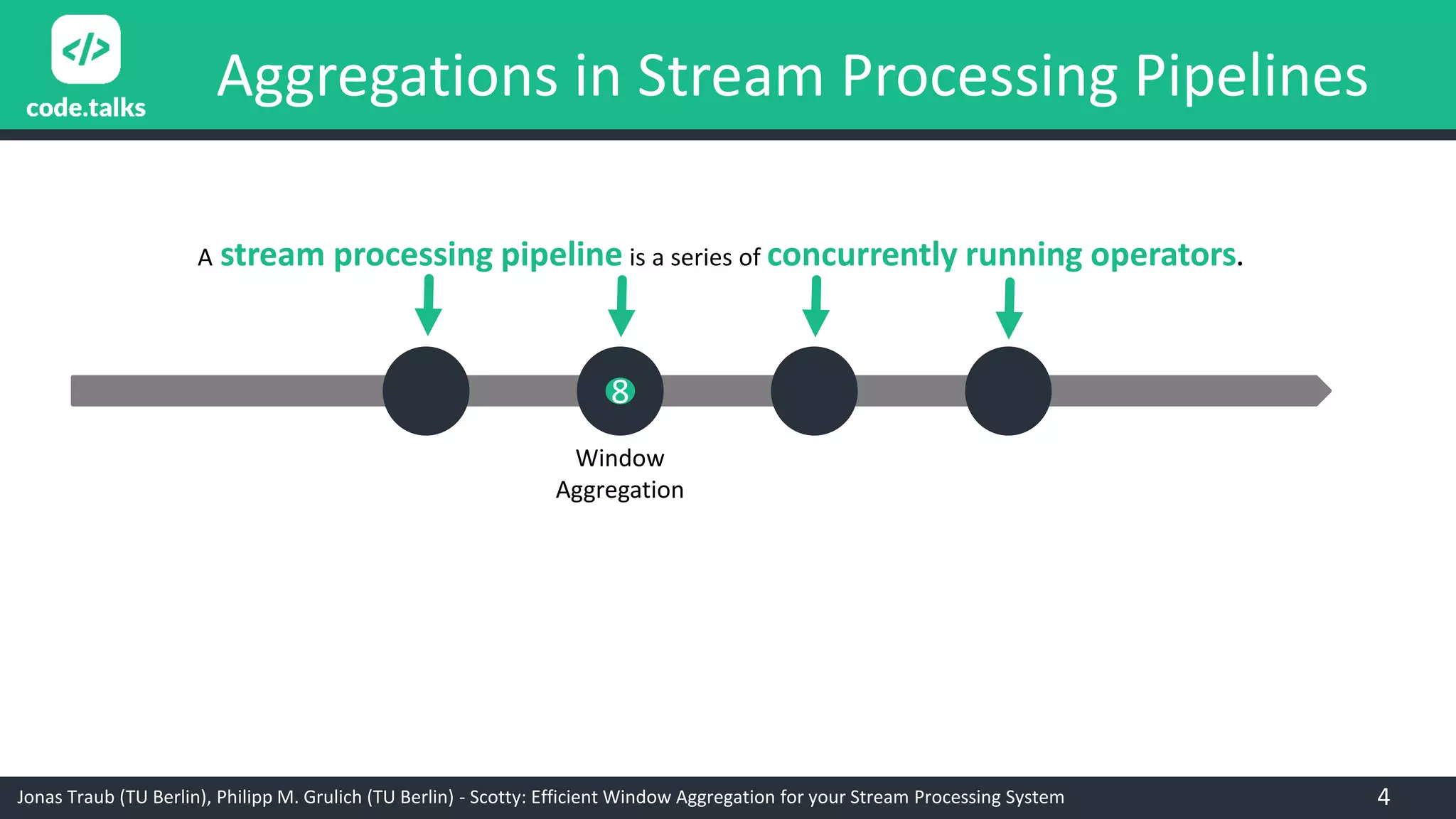 Jonas Traub (TU Berlin), Philipp M. Grulich (TU Berlin) - Scotty: Efficient Window Aggregation for your Stream Processing System
Aggregations in Stream Processing Pipelines
A stream processing pipeline is a series of concurrently running operators.
Window
Aggregation
8
4
 