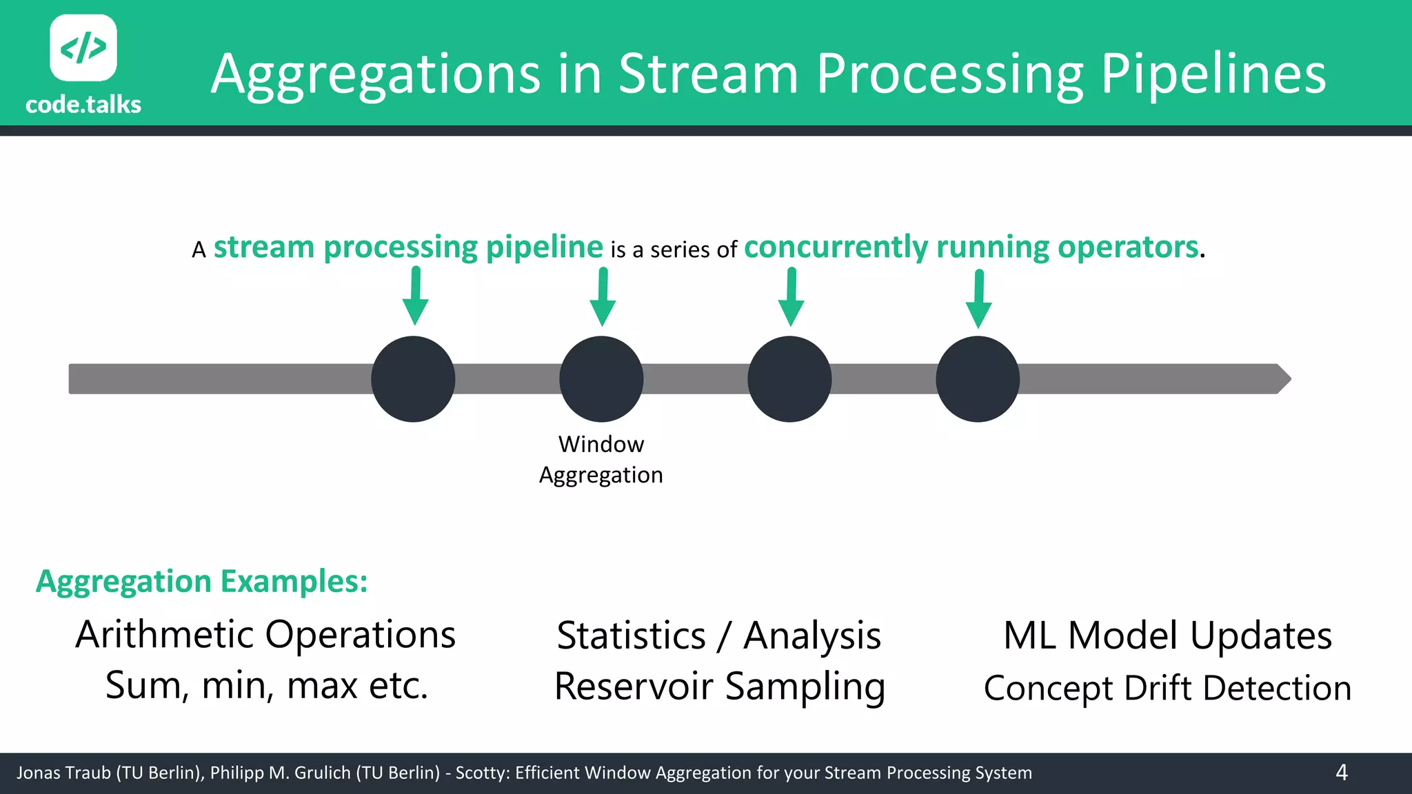 Jonas Traub (TU Berlin), Philipp M. Grulich (TU Berlin) - Scotty: Efficient Window Aggregation for your Stream Processing System
Aggregations in Stream Processing Pipelines
A stream processing pipeline is a series of concurrently running operators.
Window
Aggregation
Arithmetic Operations
Sum, min, max etc.
Statistics / Analysis
Reservoir Sampling
ML Model Updates
Concept Drift Detection
Aggregation Examples:
4
 