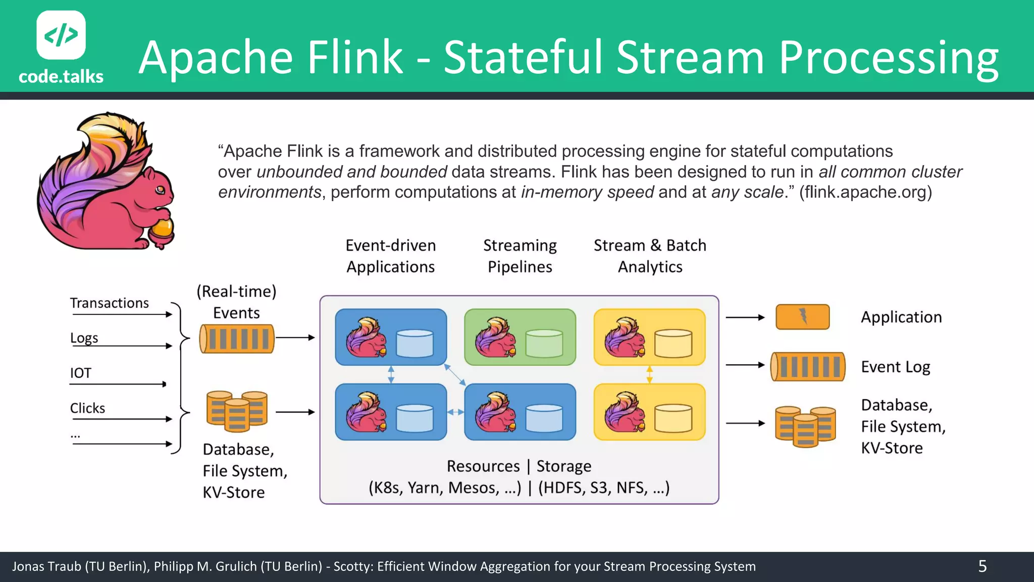 Jonas Traub (TU Berlin), Philipp M. Grulich (TU Berlin) - Scotty: Efficient Window Aggregation for your Stream Processing System
Apache Flink - Stateful Stream Processing
“Apache Flink is a framework and distributed processing engine for stateful computations
over unbounded and bounded data streams. Flink has been designed to run in all common cluster
environments, perform computations at in-memory speed and at any scale.” (flink.apache.org)
5
 