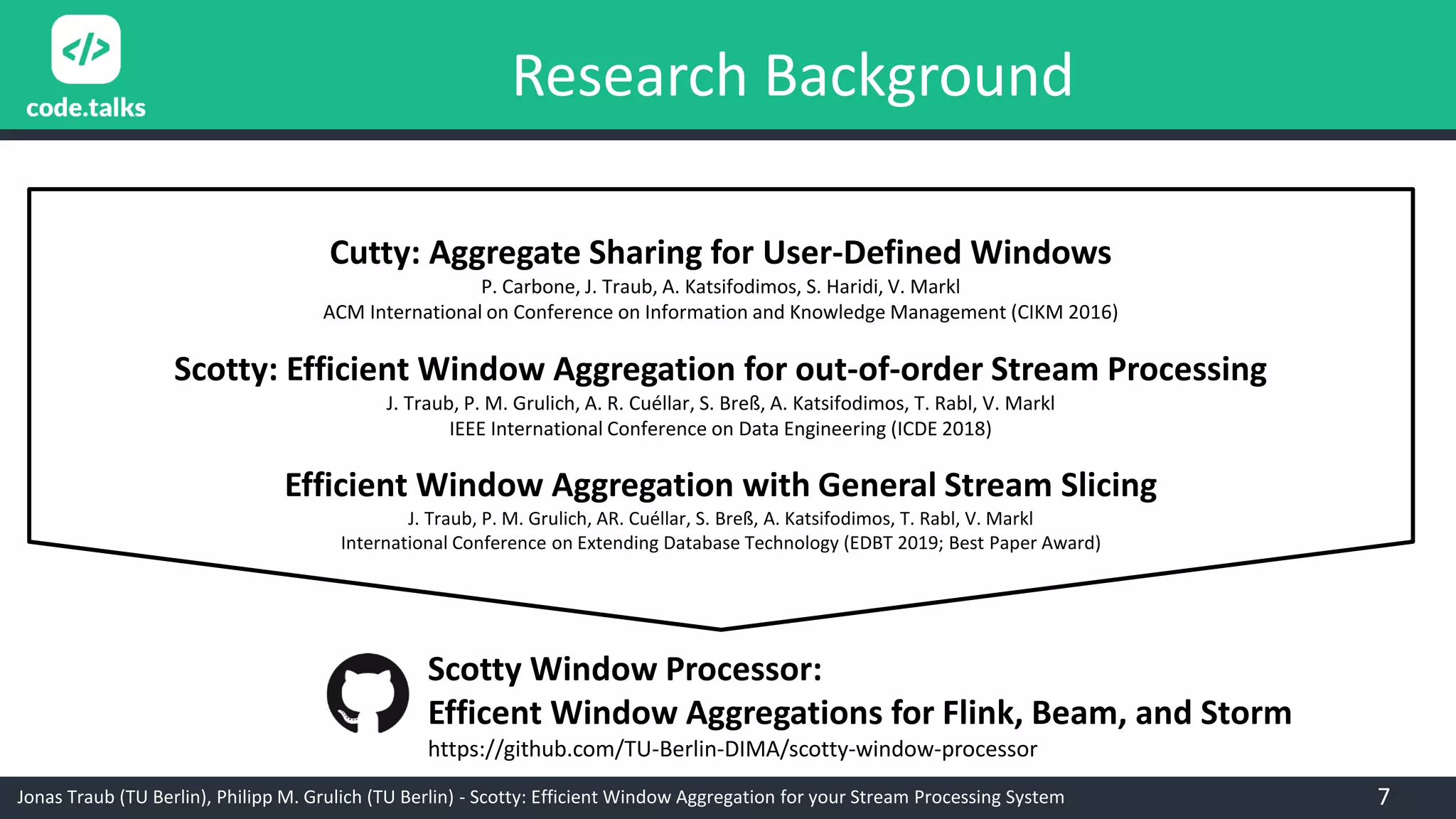 Jonas Traub (TU Berlin), Philipp M. Grulich (TU Berlin) - Scotty: Efficient Window Aggregation for your Stream Processing System
Cutty: Aggregate Sharing for User-Defined Windows
P. Carbone, J. Traub, A. Katsifodimos, S. Haridi, V. Markl
ACM International on Conference on Information and Knowledge Management (CIKM 2016)
Scotty: Efficient Window Aggregation for out-of-order Stream Processing
J. Traub, P. M. Grulich, A. R. Cuéllar, S. Breß, A. Katsifodimos, T. Rabl, V. Markl
IEEE International Conference on Data Engineering (ICDE 2018)
Efficient Window Aggregation with General Stream Slicing
J. Traub, P. M. Grulich, AR. Cuéllar, S. Breß, A. Katsifodimos, T. Rabl, V. Markl
International Conference on Extending Database Technology (EDBT 2019; Best Paper Award)
Scotty Window Processor:
Efficent Window Aggregations for Flink, Beam, and Storm
https://github.com/TU-Berlin-DIMA/scotty-window-processor
7
Research Background
 