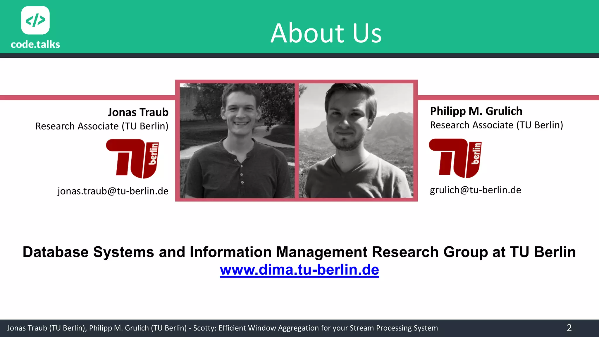 Jonas Traub (TU Berlin), Philipp M. Grulich (TU Berlin) - Scotty: Efficient Window Aggregation for your Stream Processing System
About Us
Philipp M. Grulich
Research Associate (TU Berlin)
grulich@tu-berlin.de
Jonas Traub
Research Associate (TU Berlin)
jonas.traub@tu-berlin.de
Database Systems and Information Management Research Group at TU Berlin
www.dima.tu-berlin.de
2
 