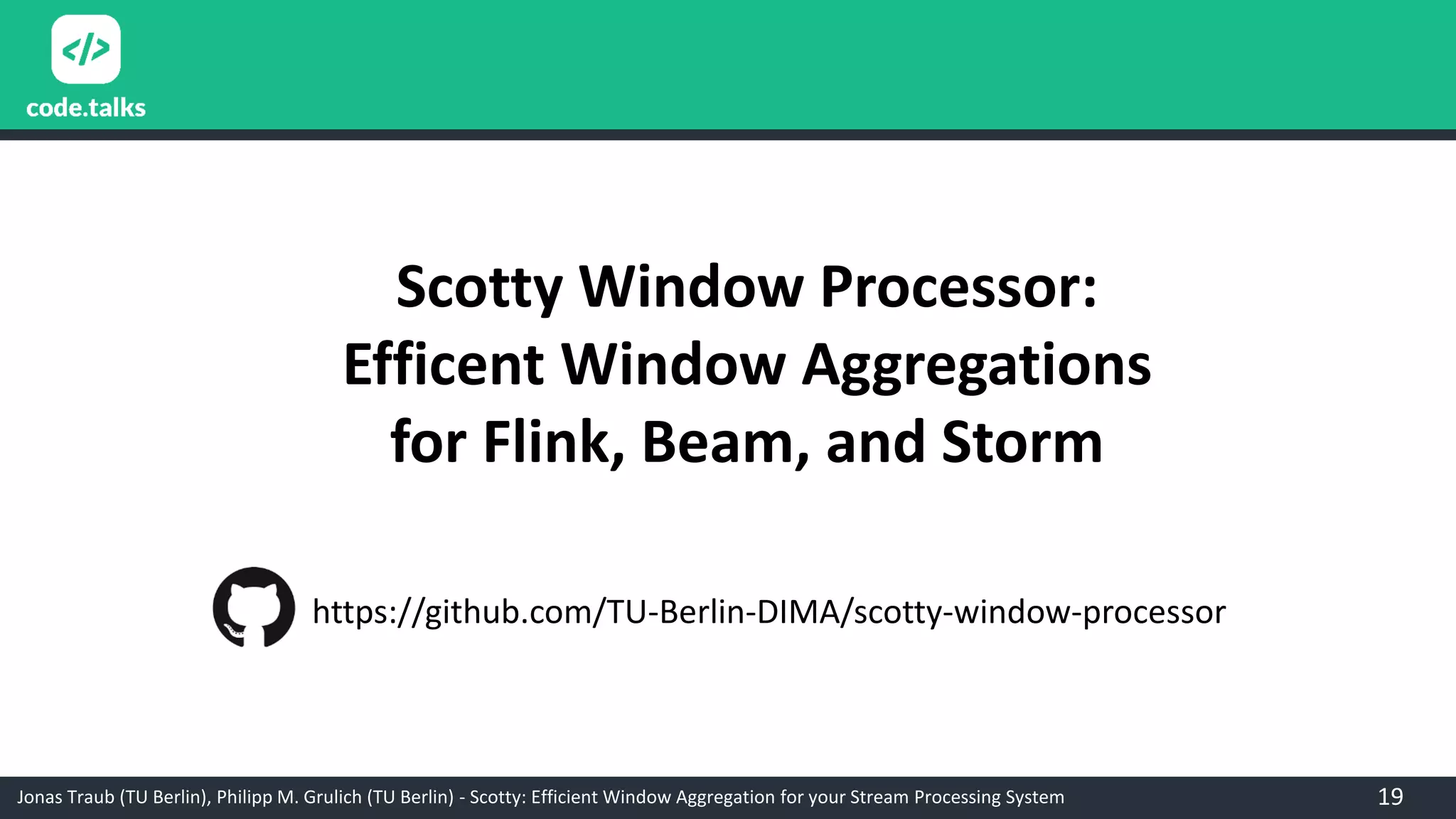 Jonas Traub (TU Berlin), Philipp M. Grulich (TU Berlin) - Scotty: Efficient Window Aggregation for your Stream Processing System
Scotty Window Processor:
Efficent Window Aggregations
for Flink, Beam, and Storm
https://github.com/TU-Berlin-DIMA/scotty-window-processor
19
 