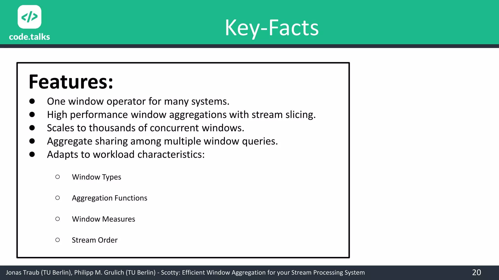Jonas Traub (TU Berlin), Philipp M. Grulich (TU Berlin) - Scotty: Efficient Window Aggregation for your Stream Processing System
Key-Facts
Features:
● One window operator for many systems.
● High performance window aggregations with stream slicing.
● Scales to thousands of concurrent windows.
● Aggregate sharing among multiple window queries.
● Adapts to workload characteristics:
○ Window Types
○ Aggregation Functions
○ Window Measures
○ Stream Order
20
 