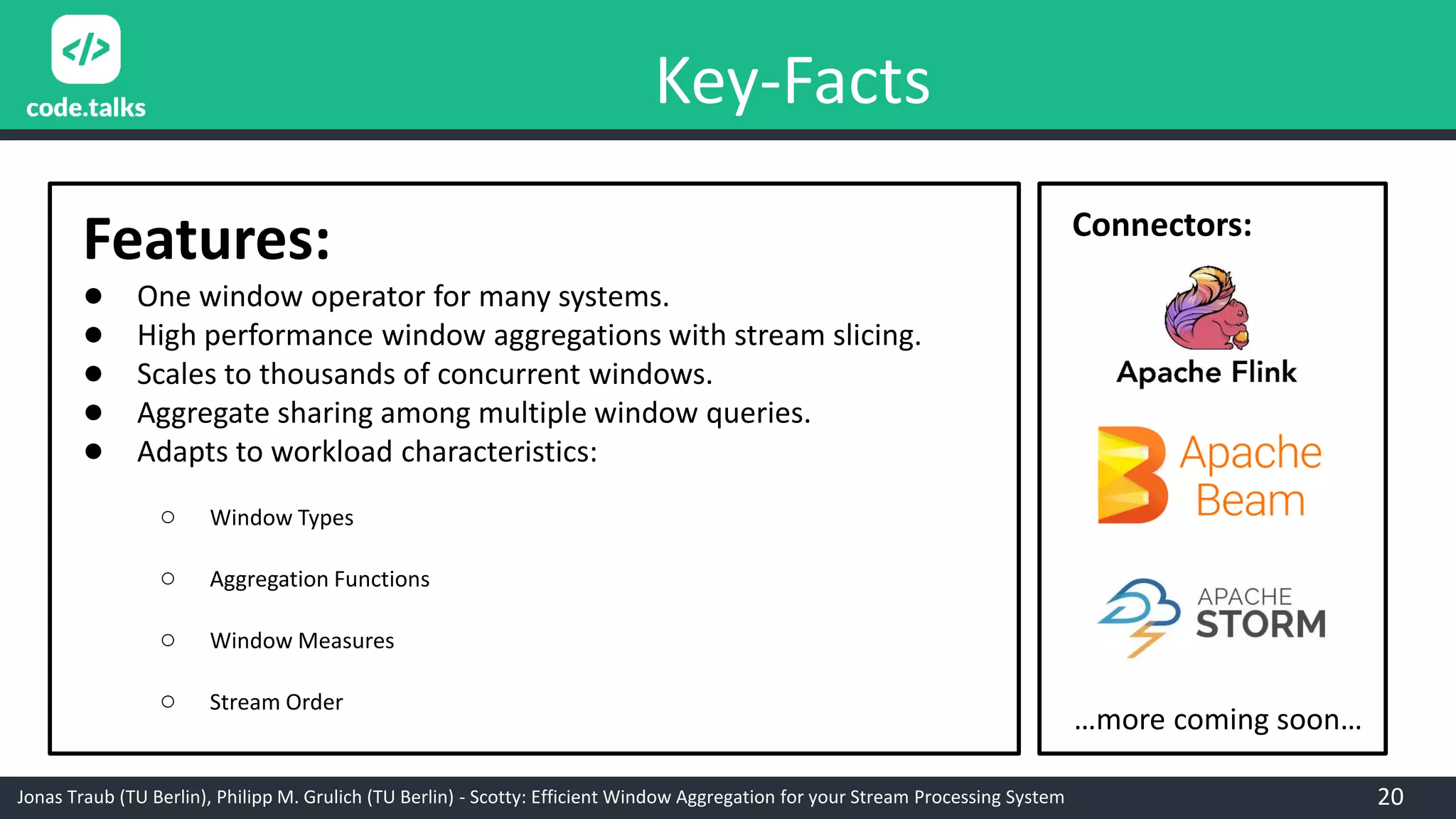 Jonas Traub (TU Berlin), Philipp M. Grulich (TU Berlin) - Scotty: Efficient Window Aggregation for your Stream Processing System
Key-Facts
Features:
● One window operator for many systems.
● High performance window aggregations with stream slicing.
● Scales to thousands of concurrent windows.
● Aggregate sharing among multiple window queries.
● Adapts to workload characteristics:
○ Window Types
○ Aggregation Functions
○ Window Measures
○ Stream Order
Connectors:
…more coming soon…
20
 