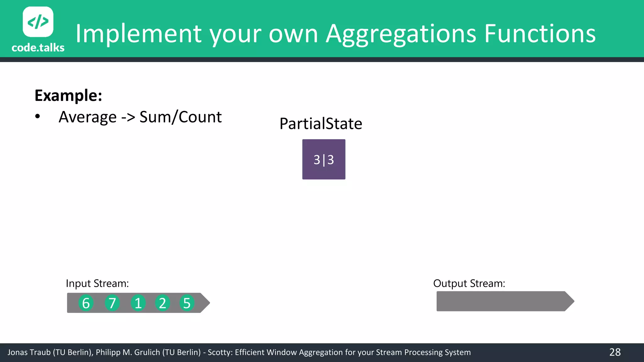 Jonas Traub (TU Berlin), Philipp M. Grulich (TU Berlin) - Scotty: Efficient Window Aggregation for your Stream Processing System
Implement your own Aggregations Functions
8|4
6 7 1 2 5
3|3
Input Stream: Output Stream:
PartialState
Example:
• Average -> Sum/Count
28
 