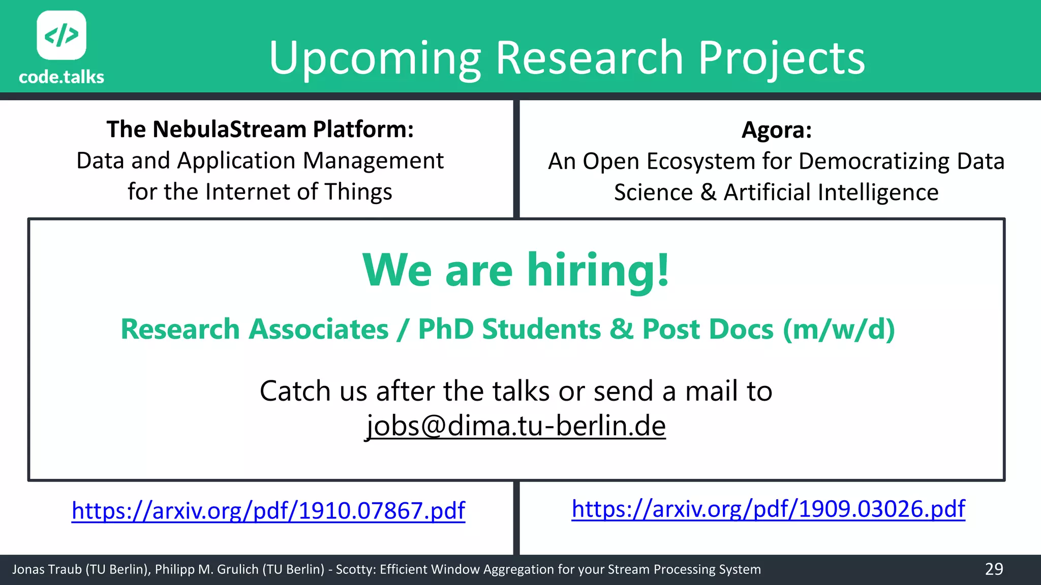 Jonas Traub (TU Berlin), Philipp M. Grulich (TU Berlin) - Scotty: Efficient Window Aggregation for your Stream Processing System
Upcoming Research Projects
Agora:
An Open Ecosystem for Democratizing Data
Science & Artificial Intelligence
The NebulaStream Platform:
Data and Application Management
for the Internet of Things
https://arxiv.org/pdf/1910.07867.pdf https://arxiv.org/pdf/1909.03026.pdf
We are hiring!
Research Associates / PhD Students & Post Docs (m/w/d)
Catch us after the talks or send a mail to
jobs@dima.tu-berlin.de
29
 