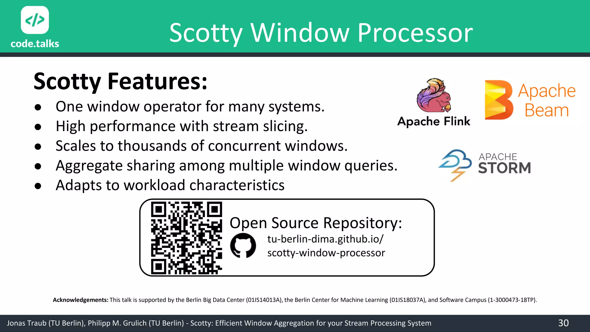 Jonas Traub (TU Berlin), Philipp M. Grulich (TU Berlin) - Scotty: Efficient Window Aggregation for your Stream Processing System
Acknowledgements: This talk is supported by the Berlin Big Data Center (01IS14013A), the Berlin Center for Machine Learning (01IS18037A), and Software Campus (1-3000473-18TP).
Scotty Features:
● One window operator for many systems.
● High performance with stream slicing.
● Scales to thousands of concurrent windows.
● Aggregate sharing among multiple window queries.
● Adapts to workload characteristics
tu-berlin-dima.github.io/
scotty-window-processor
Open Source Repository:
30
Scotty Window Processor
 
