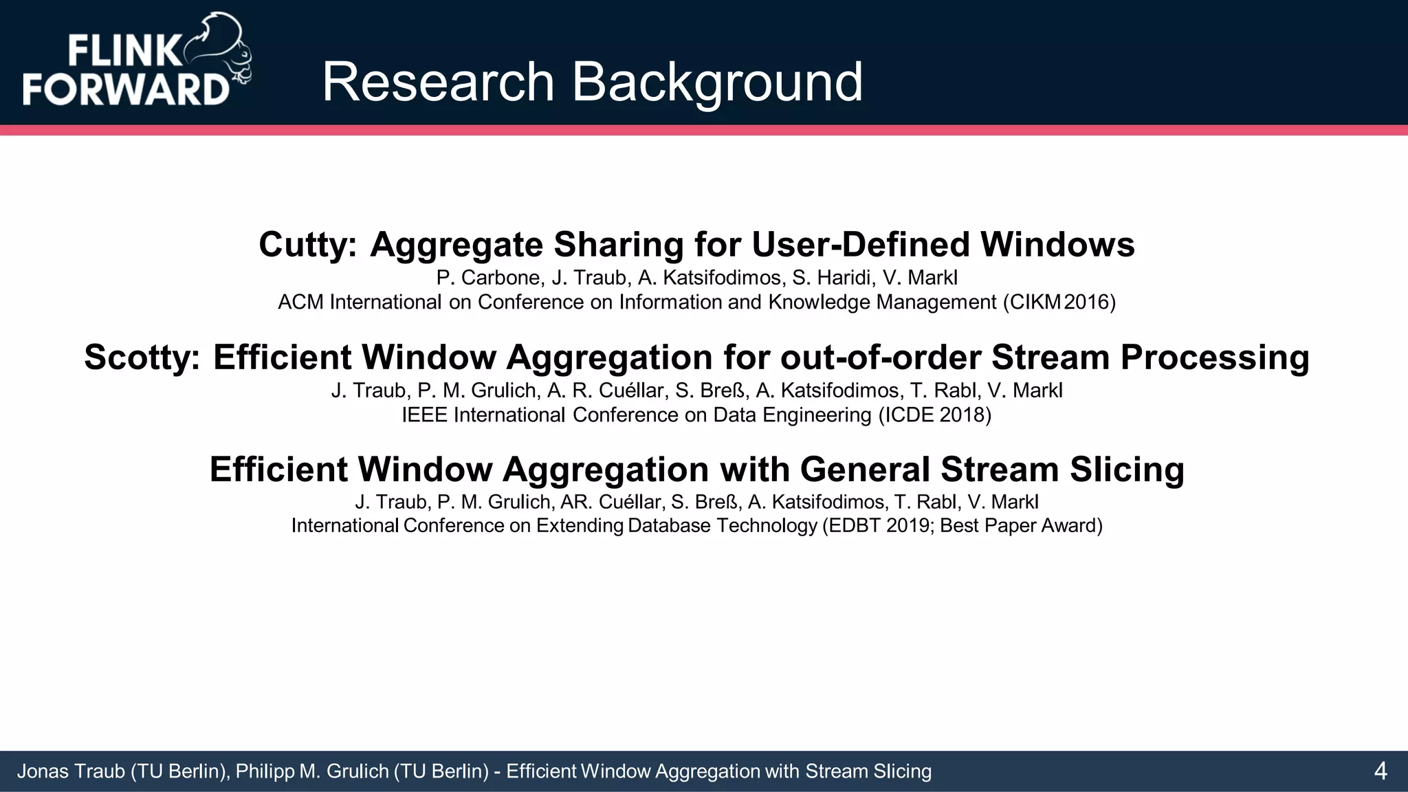 Jonas Traub (TU Berlin), Philipp M. Grulich (TU Berlin) - Efficient Window Aggregation with Stream Slicing
Research Background
Cutty: Aggregate Sharing for User-Defined Windows
P. Carbone, J. Traub, A. Katsifodimos, S. Haridi, V. Markl
ACM International on Conference on Information and Knowledge Management (CIKM2016)
Scotty: Efficient Window Aggregation for out-of-order Stream Processing
J. Traub, P. M. Grulich, A. R. Cuéllar, S. Breß, A. Katsifodimos, T. Rabl, V. Markl
IEEE International Conference on Data Engineering (ICDE 2018)
Efficient Window Aggregation with General Stream Slicing
J. Traub, P. M. Grulich, AR. Cuéllar, S. Breß, A. Katsifodimos, T. Rabl, V. Markl
International Conference on Extending Database Technology (EDBT 2019; Best Paper Award)
4
 
