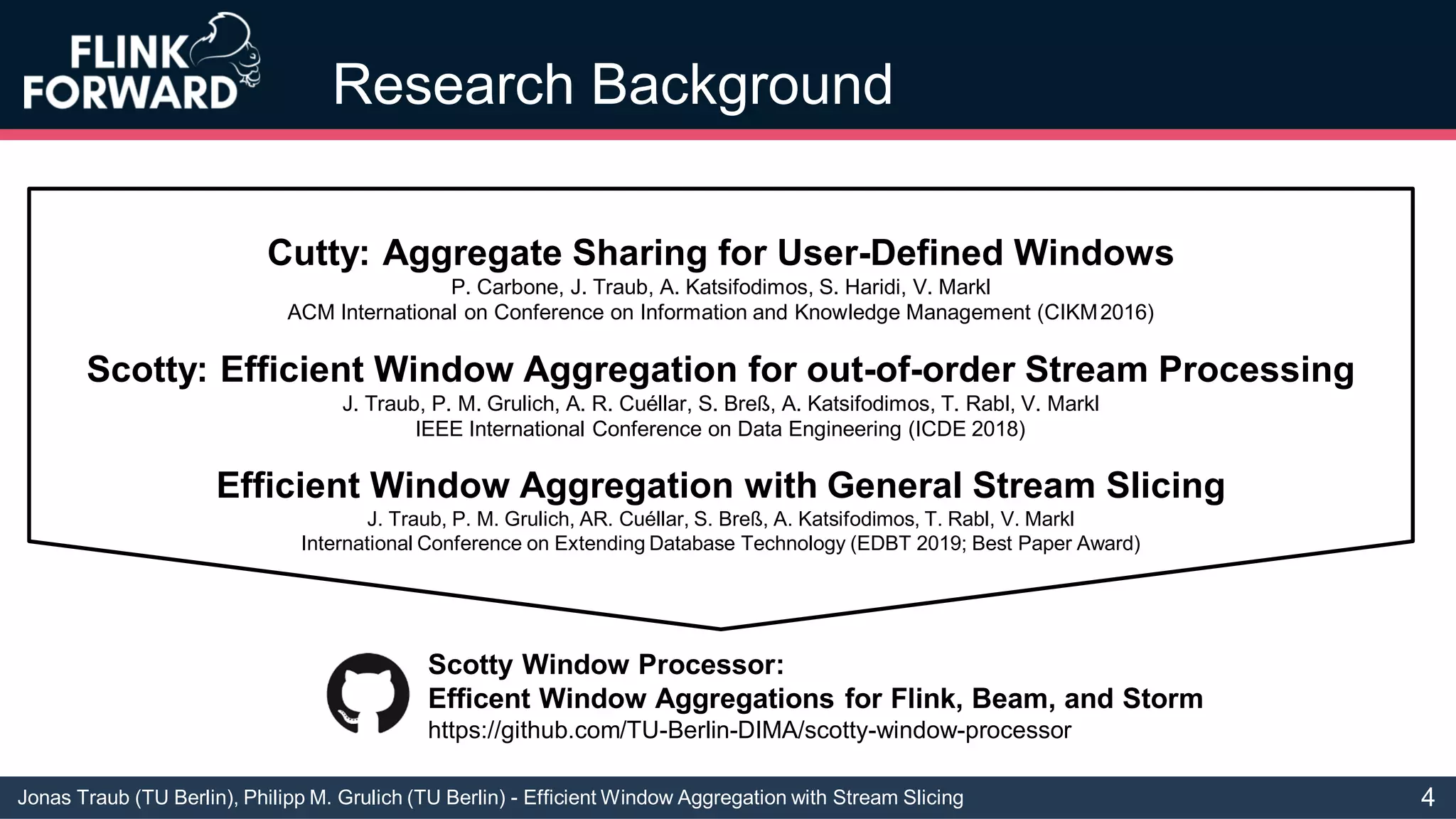Jonas Traub (TU Berlin), Philipp M. Grulich (TU Berlin) - Efficient Window Aggregation with Stream Slicing
Research Background
Cutty: Aggregate Sharing for User-Defined Windows
P. Carbone, J. Traub, A. Katsifodimos, S. Haridi, V. Markl
ACM International on Conference on Information and Knowledge Management (CIKM2016)
Scotty: Efficient Window Aggregation for out-of-order Stream Processing
J. Traub, P. M. Grulich, A. R. Cuéllar, S. Breß, A. Katsifodimos, T. Rabl, V. Markl
IEEE International Conference on Data Engineering (ICDE 2018)
Efficient Window Aggregation with General Stream Slicing
J. Traub, P. M. Grulich, AR. Cuéllar, S. Breß, A. Katsifodimos, T. Rabl, V. Markl
International Conference on Extending Database Technology (EDBT 2019; Best Paper Award)
Scotty Window Processor:
Efficent Window Aggregations for Flink, Beam, and Storm
https://github.com/TU-Berlin-DIMA/scotty-window-processor
4
 