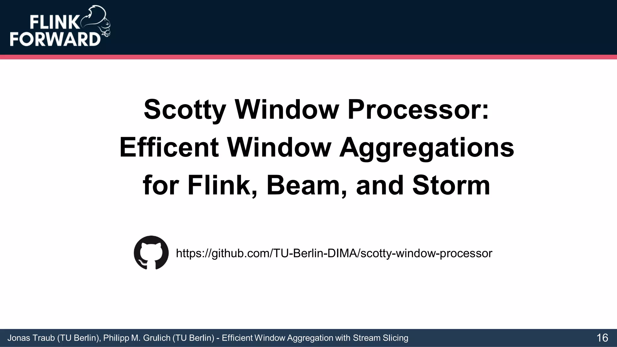 Jonas Traub (TU Berlin), Philipp M. Grulich (TU Berlin) - Efficient Window Aggregation with Stream Slicing
Scotty Window Processor:
Efficent Window Aggregations
for Flink, Beam, and Storm
https://github.com/TU-Berlin-DIMA/scotty-window-processor
16
 