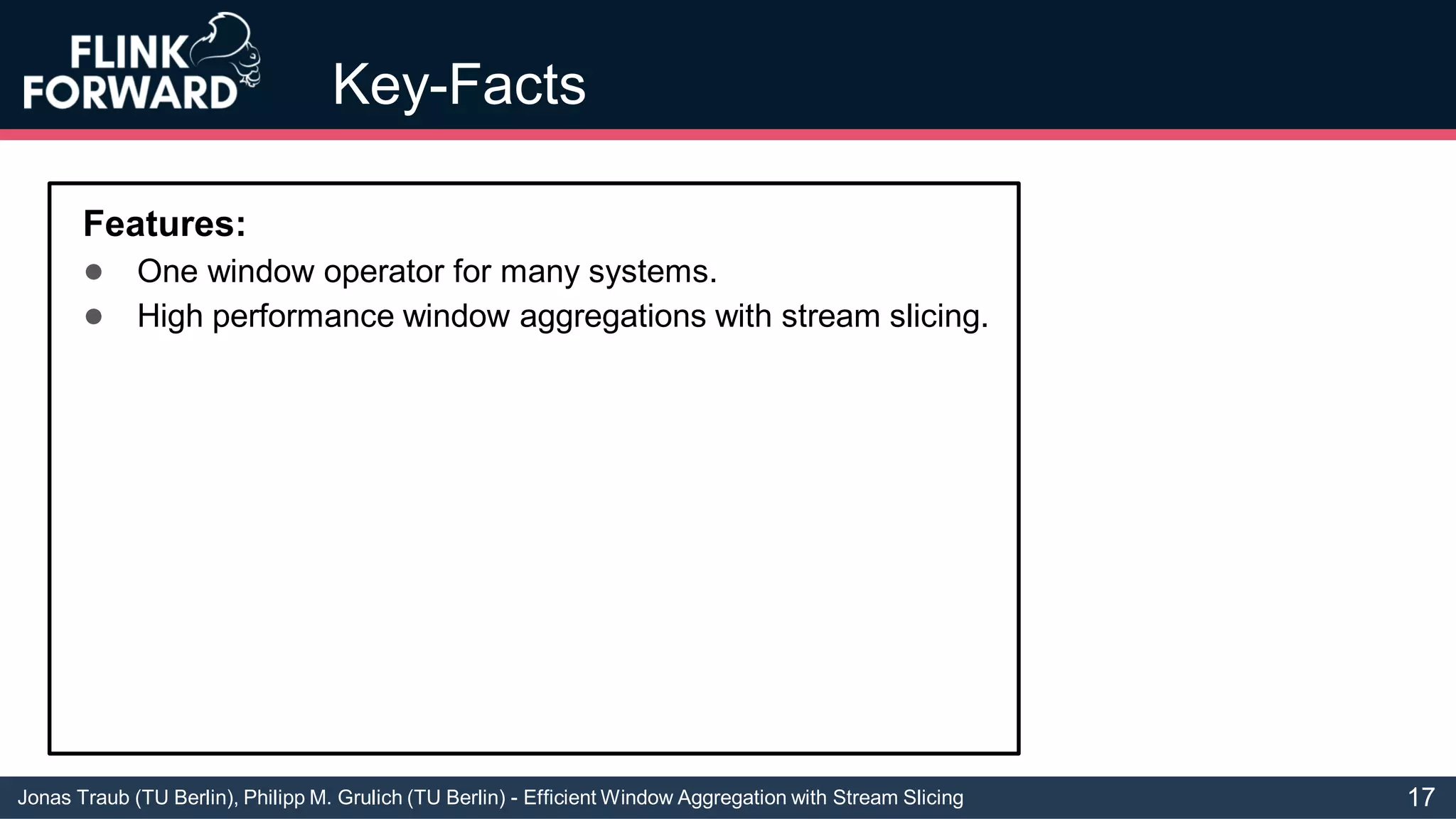 Jonas Traub (TU Berlin), Philipp M. Grulich (TU Berlin) - Efficient Window Aggregation with Stream Slicing
Key-Facts
Features:
● One window operator for many systems.
● High performance window aggregations with stream slicing.
17
 