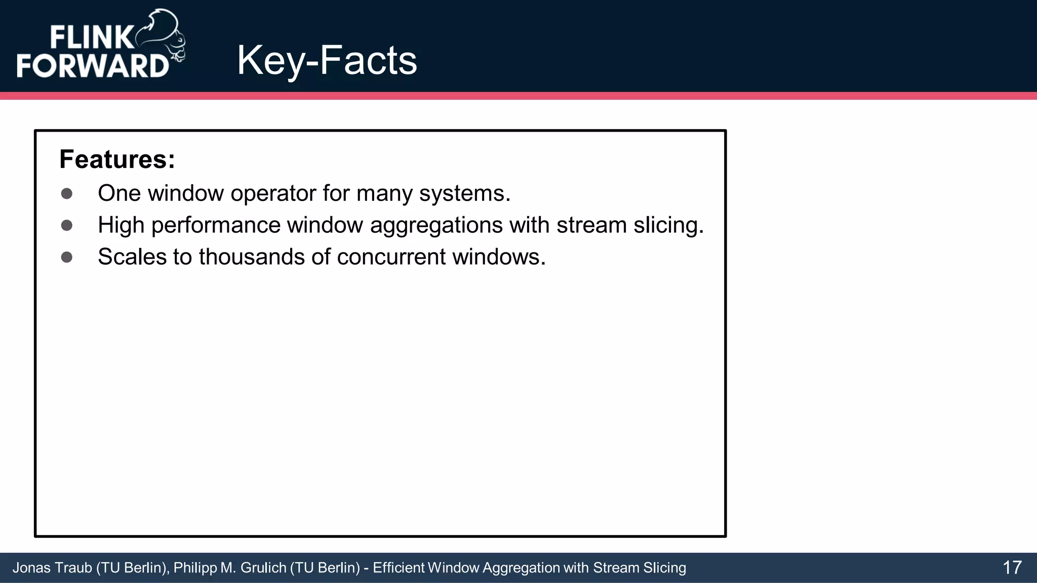 Jonas Traub (TU Berlin), Philipp M. Grulich (TU Berlin) - Efficient Window Aggregation with Stream Slicing
Key-Facts
Features:
● One window operator for many systems.
● High performance window aggregations with stream slicing.
● Scales to thousands of concurrent windows.
17
 