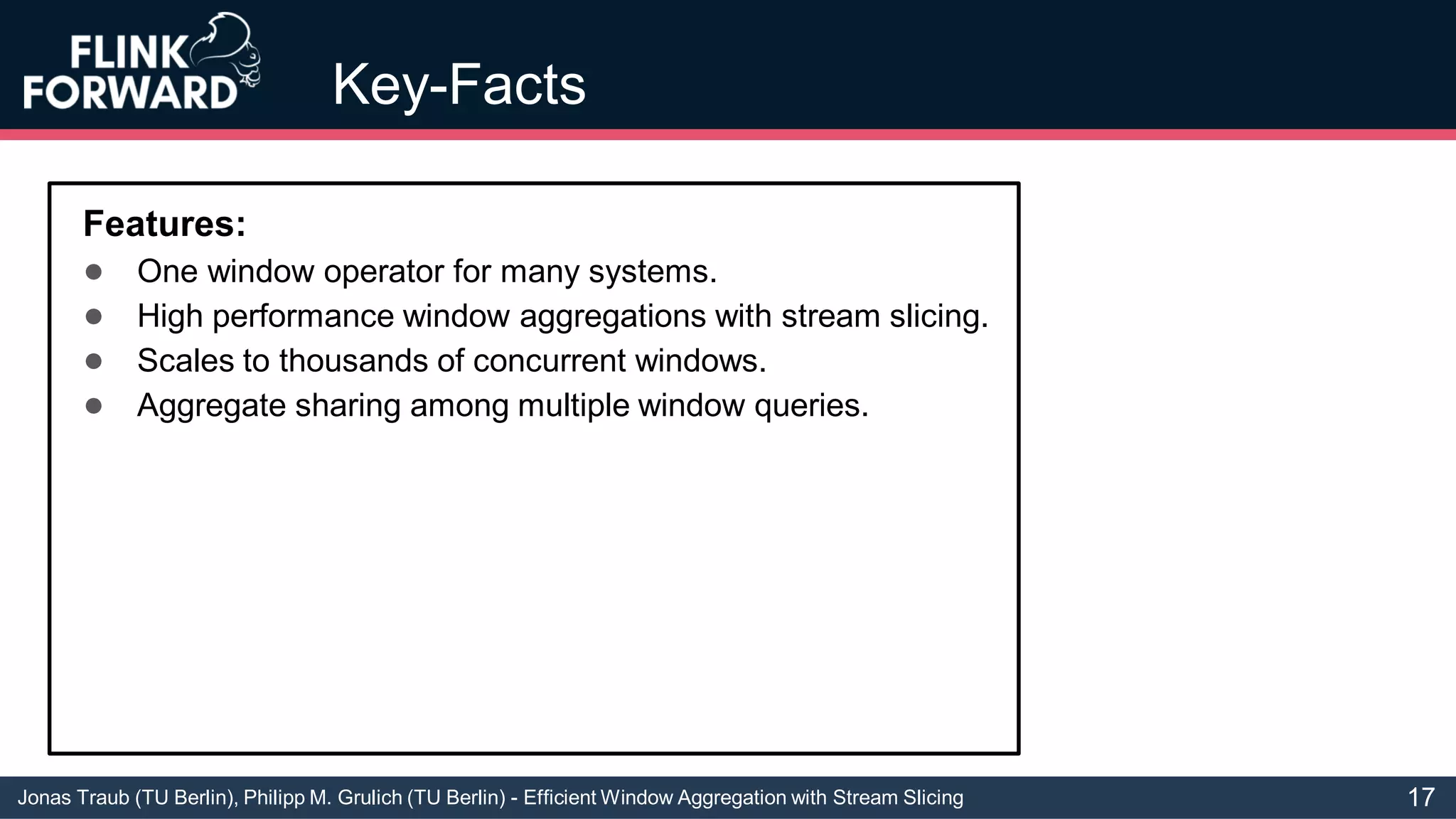 Jonas Traub (TU Berlin), Philipp M. Grulich (TU Berlin) - Efficient Window Aggregation with Stream Slicing
Key-Facts
Features:
● One window operator for many systems.
● High performance window aggregations with stream slicing.
● Scales to thousands of concurrent windows.
● Aggregate sharing among multiple window queries.
17
 