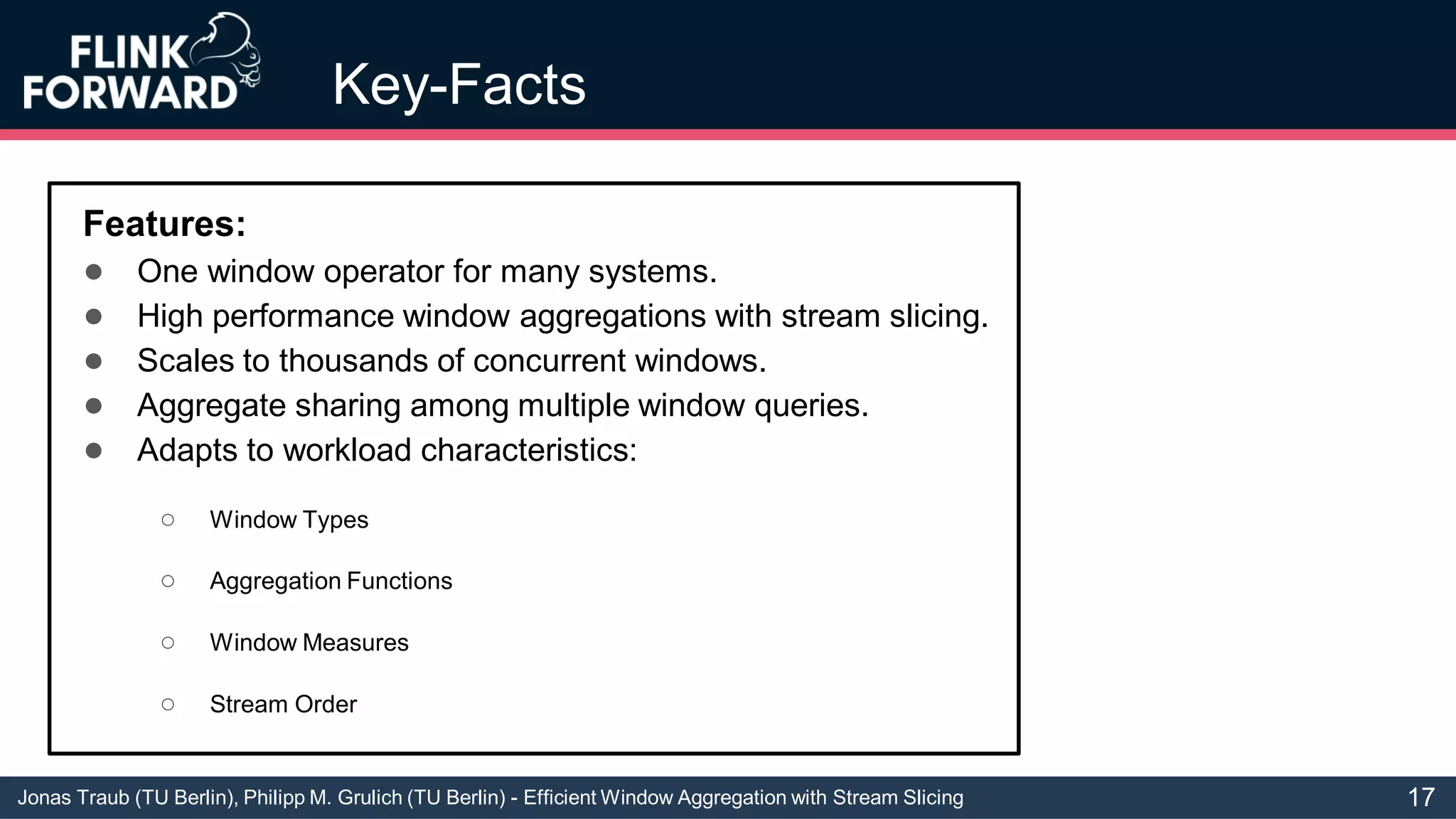 Jonas Traub (TU Berlin), Philipp M. Grulich (TU Berlin) - Efficient Window Aggregation with Stream Slicing
Key-Facts
Features:
● One window operator for many systems.
● High performance window aggregations with stream slicing.
● Scales to thousands of concurrent windows.
● Aggregate sharing among multiple window queries.
● Adapts to workload characteristics:
○ Window Types
○ Aggregation Functions
○ Window Measures
○ Stream Order
17
 