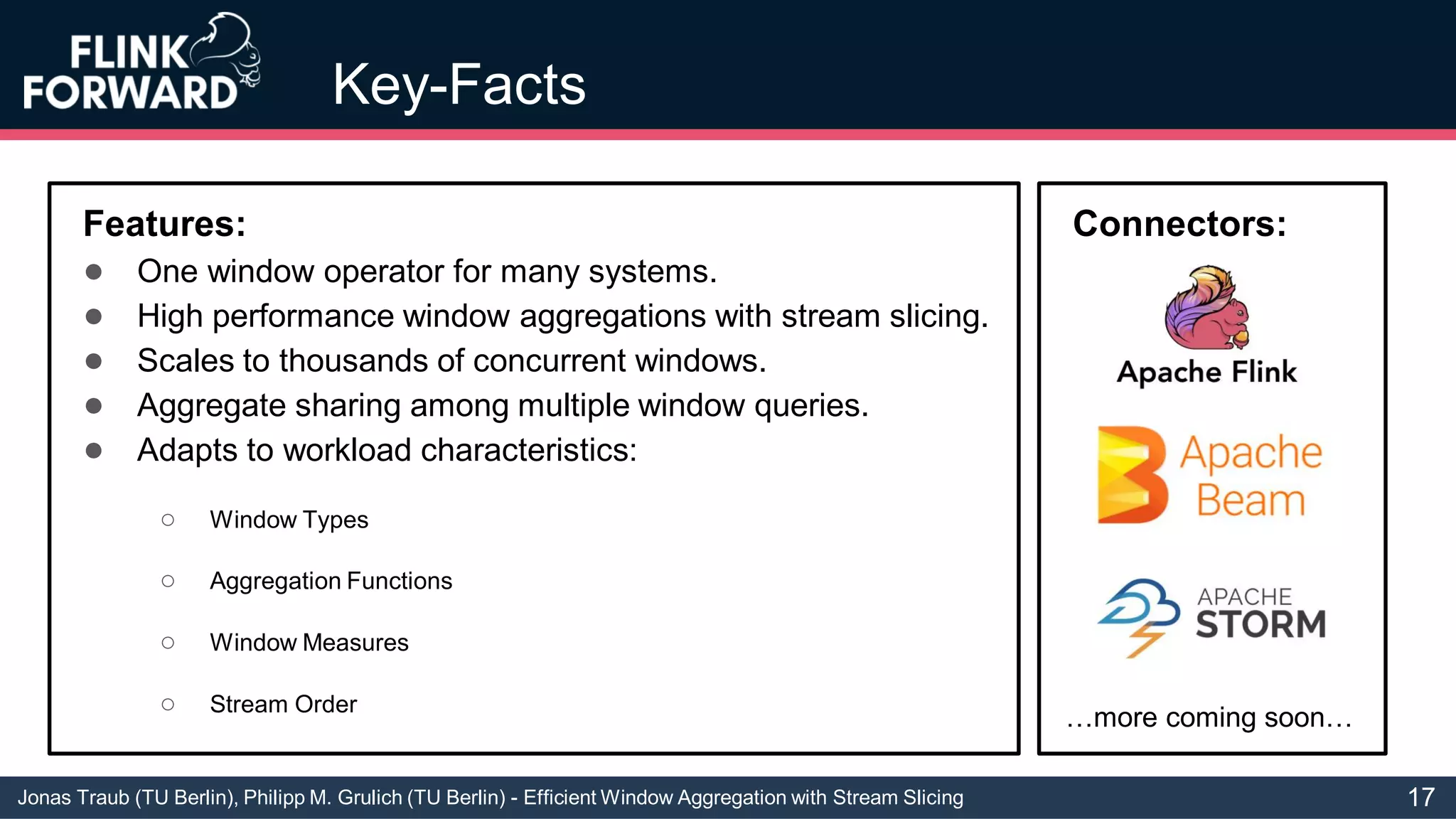Jonas Traub (TU Berlin), Philipp M. Grulich (TU Berlin) - Efficient Window Aggregation with Stream Slicing
Key-Facts
Features:
● One window operator for many systems.
● High performance window aggregations with stream slicing.
● Scales to thousands of concurrent windows.
● Aggregate sharing among multiple window queries.
● Adapts to workload characteristics:
○ Window Types
○ Aggregation Functions
○ Window Measures
○ Stream Order
Connectors:
…more coming soon…
17
 