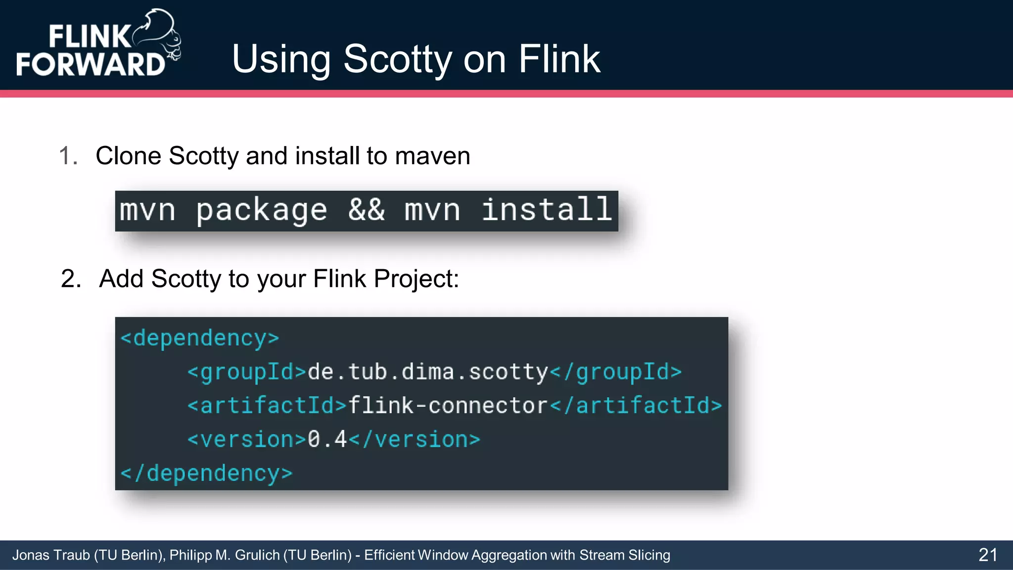 Jonas Traub (TU Berlin), Philipp M. Grulich (TU Berlin) - Efficient Window Aggregation with Stream Slicing
Using Scotty on Flink
1. Clone Scotty and install to maven
2. Add Scotty to your Flink Project:
21
 