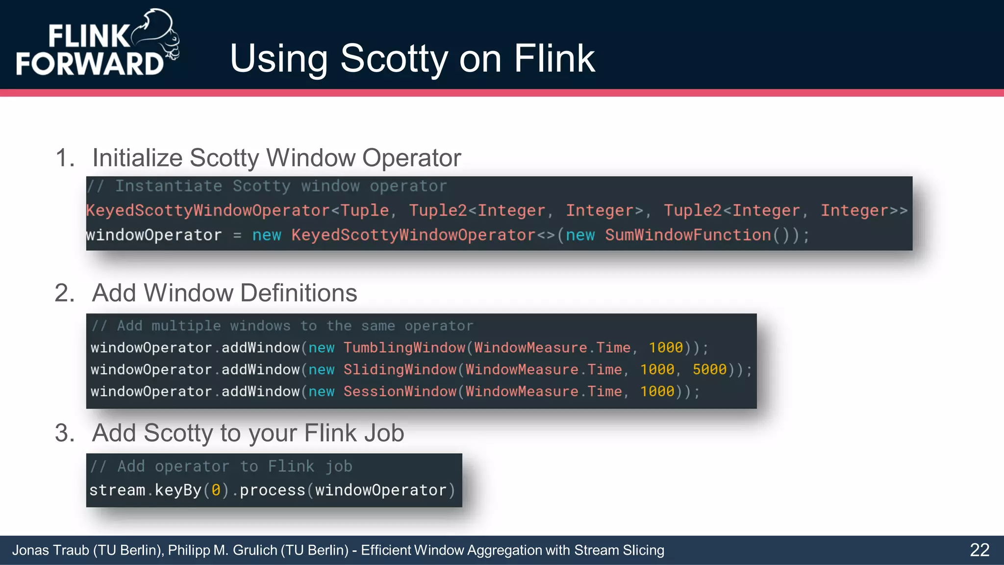 Jonas Traub (TU Berlin), Philipp M. Grulich (TU Berlin) - Efficient Window Aggregation with Stream Slicing
Using Scotty on Flink
1. Initialize Scotty Window Operator
3. Add Scotty to your Flink Job
2. Add Window Definitions
22
 