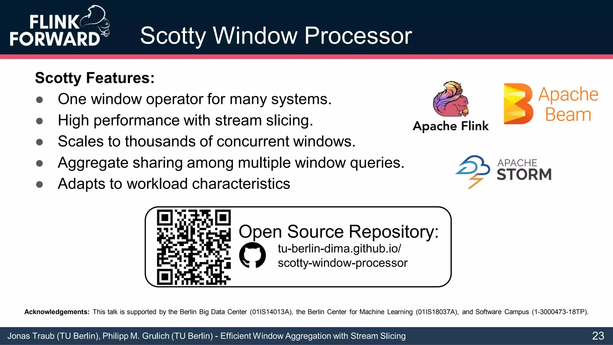 Jonas Traub (TU Berlin), Philipp M. Grulich (TU Berlin) - Efficient Window Aggregation with Stream Slicing
Acknowledgements: This talk is supported by the Berlin Big Data Center (01IS14013A), the Berlin Center for Machine Learning (01IS18037A), and Software Campus (1-3000473-18TP).
Scotty Window Processor
Scotty Features:
● One window operator for many systems.
● High performance with stream slicing.
● Scales to thousands of concurrent windows.
● Aggregate sharing among multiple window queries.
● Adapts to workload characteristics
tu-berlin-dima.github.io/
scotty-window-processor
Open Source Repository:
23
 