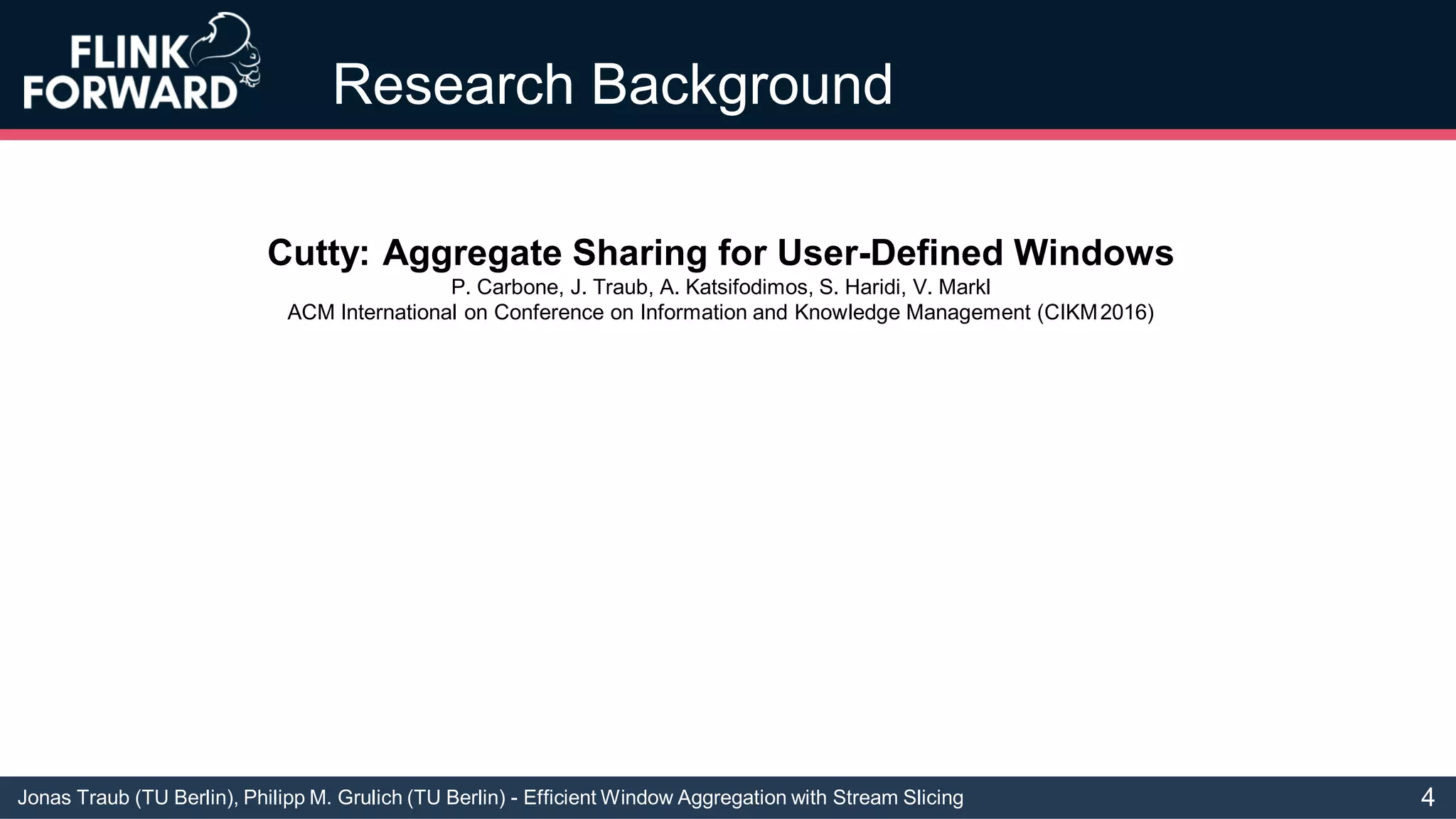 Jonas Traub (TU Berlin), Philipp M. Grulich (TU Berlin) - Efficient Window Aggregation with Stream Slicing
Research Background
Cutty: Aggregate Sharing for User-Defined Windows
P. Carbone, J. Traub, A. Katsifodimos, S. Haridi, V. Markl
ACM International on Conference on Information and Knowledge Management (CIKM2016)
4
 