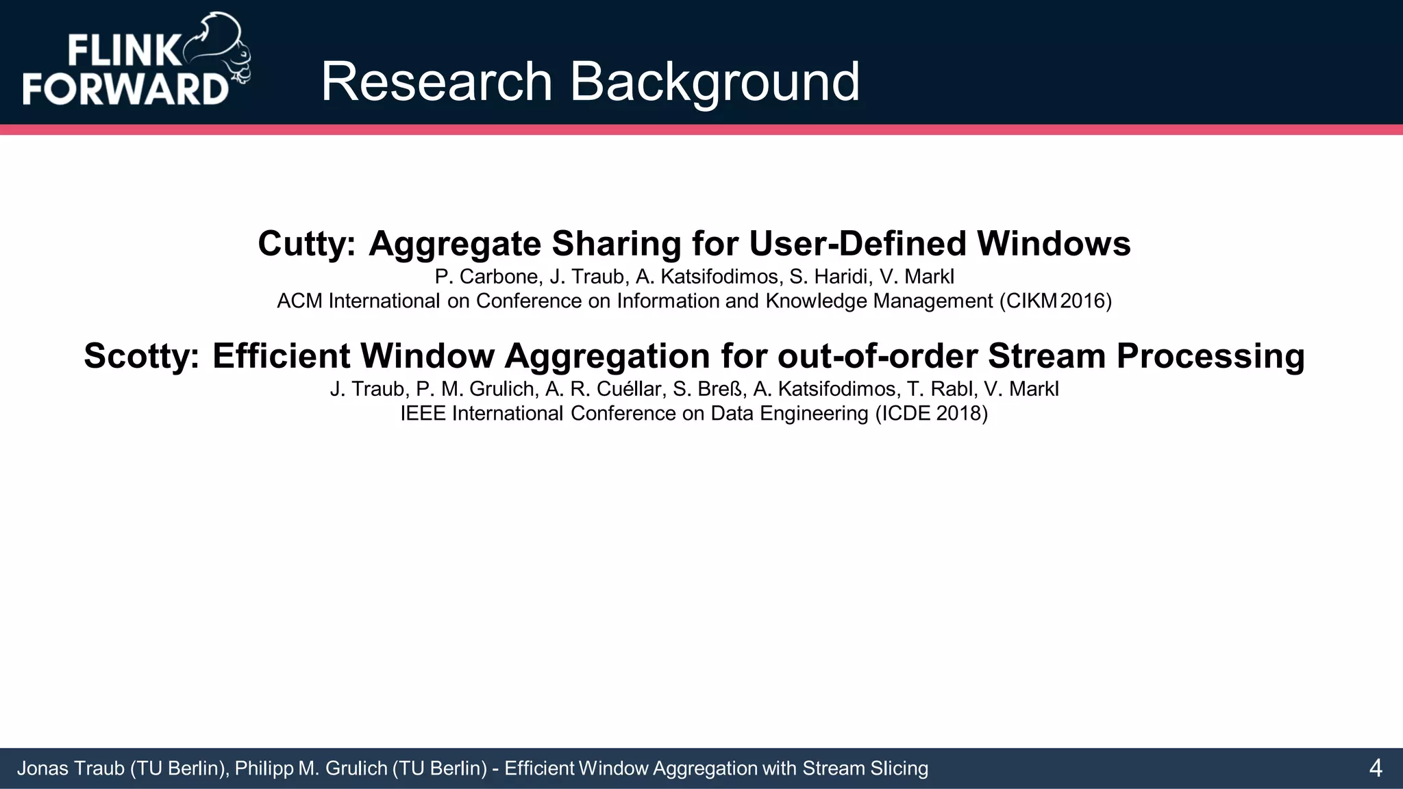 Jonas Traub (TU Berlin), Philipp M. Grulich (TU Berlin) - Efficient Window Aggregation with Stream Slicing
Research Background
Cutty: Aggregate Sharing for User-Defined Windows
P. Carbone, J. Traub, A. Katsifodimos, S. Haridi, V. Markl
ACM International on Conference on Information and Knowledge Management (CIKM2016)
Scotty: Efficient Window Aggregation for out-of-order Stream Processing
J. Traub, P. M. Grulich, A. R. Cuéllar, S. Breß, A. Katsifodimos, T. Rabl, V. Markl
IEEE International Conference on Data Engineering (ICDE 2018)
4
 