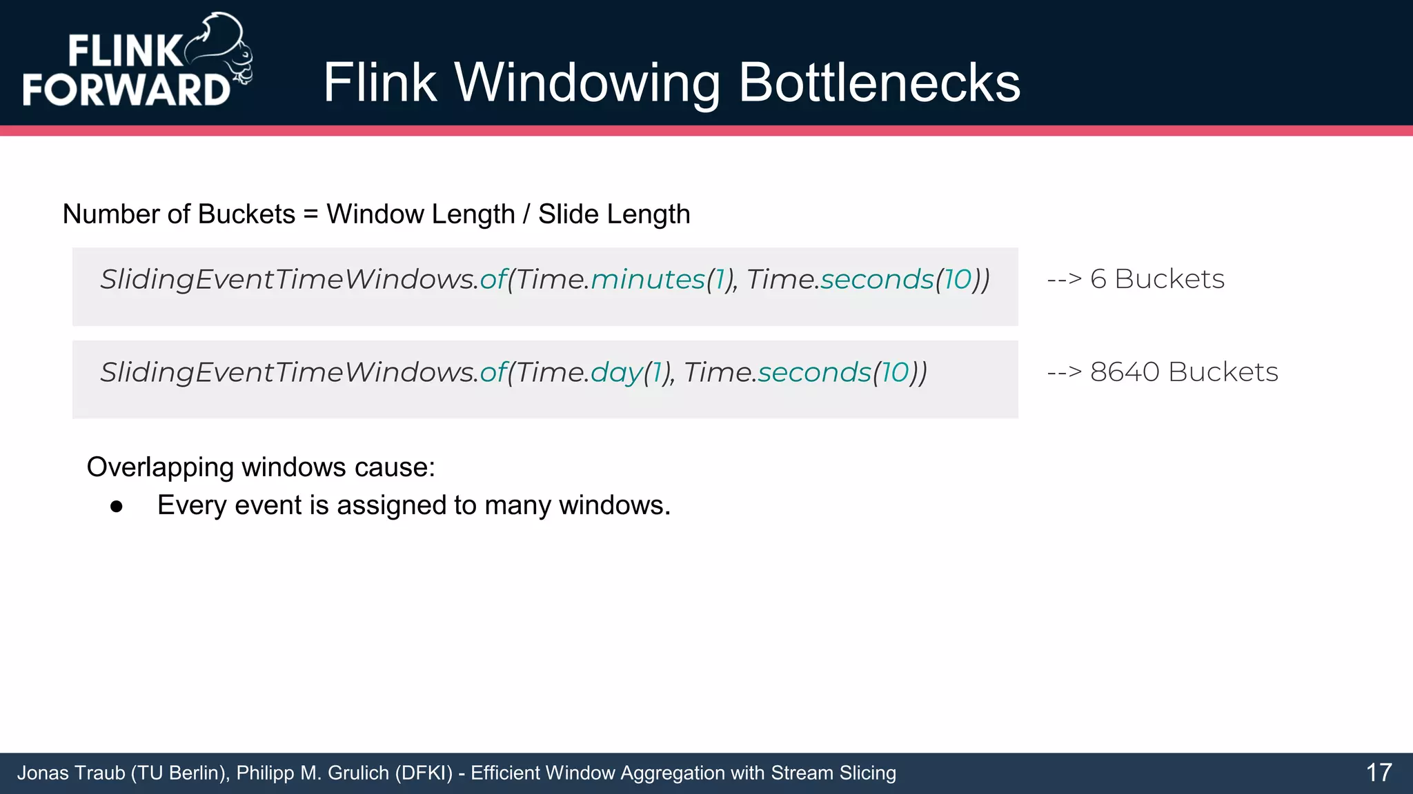 Jonas Traub (TU Berlin), Philipp M. Grulich (DFKI) - Efficient Window Aggregation with Stream Slicing
Flink Windowing Bottlenecks
17
Number of Buckets = Window Length / Slide Length
SlidingEventTimeWindows.of(Time.minutes(1), Time.seconds(10))
SlidingEventTimeWindows.of(Time.day(1), Time.seconds(10))
--> 6 Buckets
--> 8640 Buckets
Overlapping windows cause:
● Every event is assigned to many windows.
 