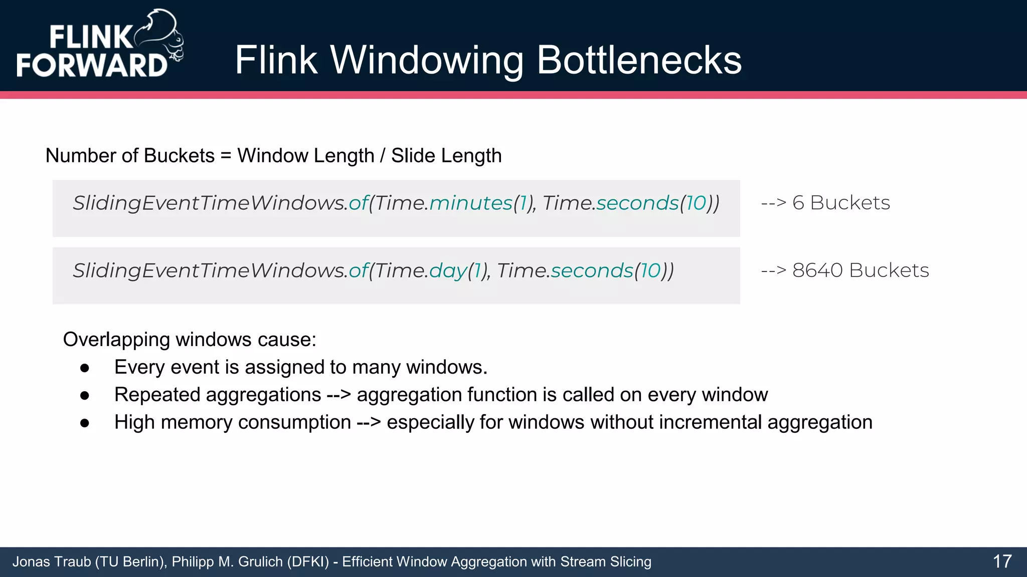 Jonas Traub (TU Berlin), Philipp M. Grulich (DFKI) - Efficient Window Aggregation with Stream Slicing
Flink Windowing Bottlenecks
17
Number of Buckets = Window Length / Slide Length
SlidingEventTimeWindows.of(Time.minutes(1), Time.seconds(10))
SlidingEventTimeWindows.of(Time.day(1), Time.seconds(10))
--> 6 Buckets
--> 8640 Buckets
Overlapping windows cause:
● Every event is assigned to many windows.
● Repeated aggregations --> aggregation function is called on every window
● High memory consumption --> especially for windows without incremental aggregation
 