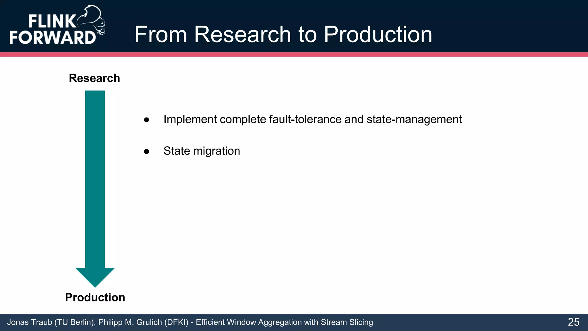 Jonas Traub (TU Berlin), Philipp M. Grulich (DFKI) - Efficient Window Aggregation with Stream Slicing
From Research to Production
● Implement complete fault-tolerance and state-management
● State migration
25
Research
Production
 