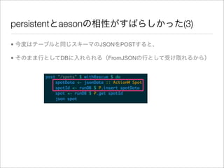 persistentとaesonの相性がすばらしかった(3)

• 今度はテーブルと同じスキーマのJSONをPOSTすると、

• そのまま行としてDBに入れられる（FromJSONの行として受け取れるから）
 