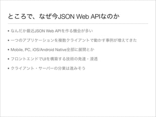 ところで、なぜ今JSON Web APIなのか

• なんだか最近JSON Web APIを作る機会が多い

• 一つのアプリケーションを複数クライアントで動かす事例が増えてきた

• Mobile, PC, iOS/Android Native全部に展開とか

• フロントエンドでUIを構築する技術の発達・浸透

• クライアント・サーバーの分業は進みそう
 