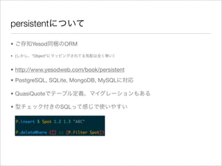 persistentについて

• ご存知Yesod同梱のORM

• (しかし、”Object”にマッピングされてる気配は全く無い）


• http://www.yesodweb.com/book/persistent
• PostgreSQL, SQLite, MongoDB, MySQLに対応

• QuasiQuoteでテーブル定義、マイグレーションもある

• 型チェック付きのSQLって感じで使いやすい
 