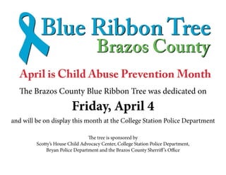 The Brazos County Blue Ribbon Tree was dedicated on
Friday, April 4
and will be on display this month at the College Station Police Department
The tree is sponsored by
Scotty’s House Child Advocacy Center, College Station Police Department,
Bryan Police Department and the Brazos County Sherriff’s Office
 