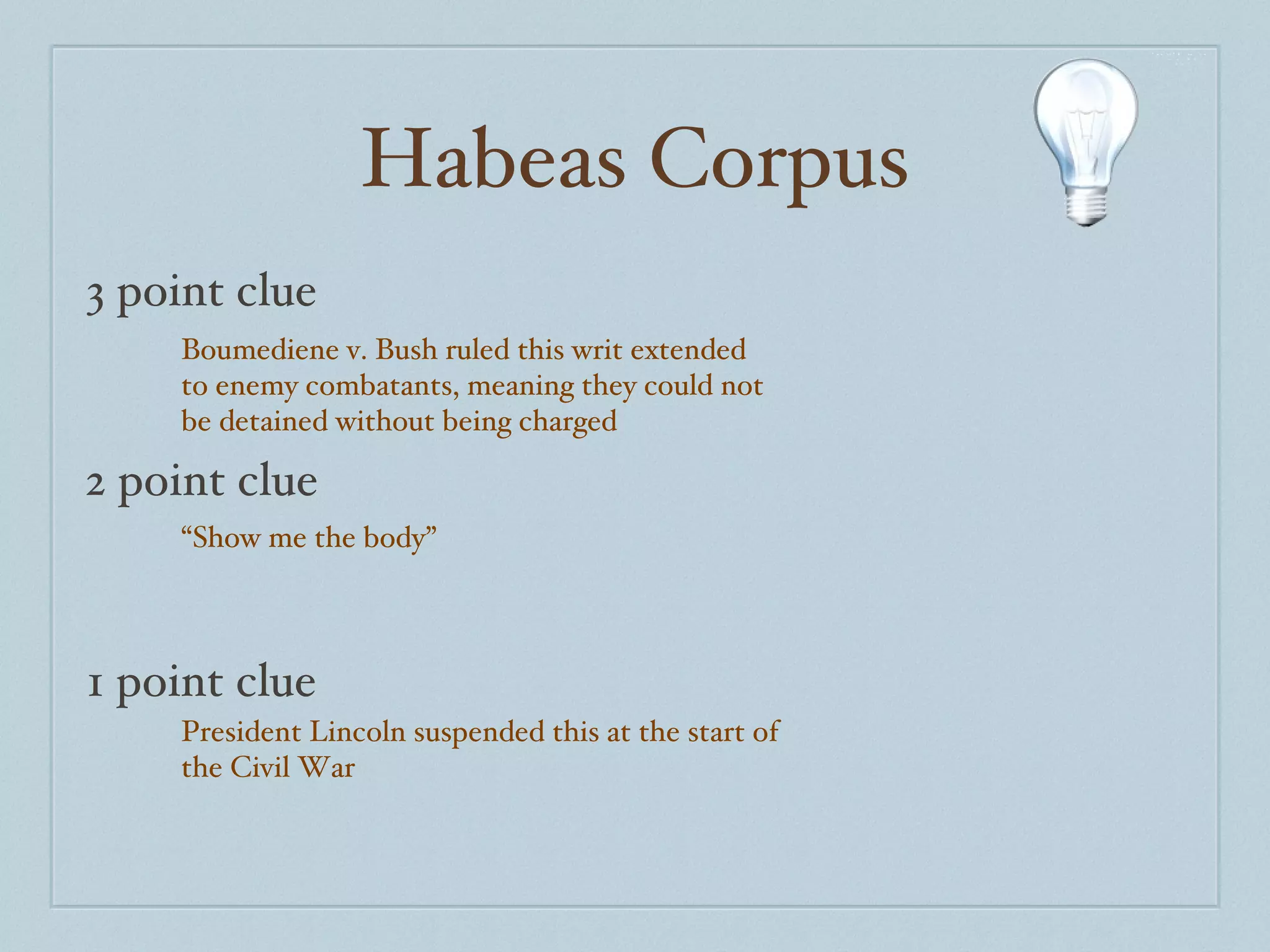 Habeas Corpus 3 point clue 2 point clue 1 point clue Boumediene v. Bush ruled this writ extended to enemy combatants, meaning they could not be detained without being charged “ Show me the body” President Lincoln suspended this at the start of the Civil War 