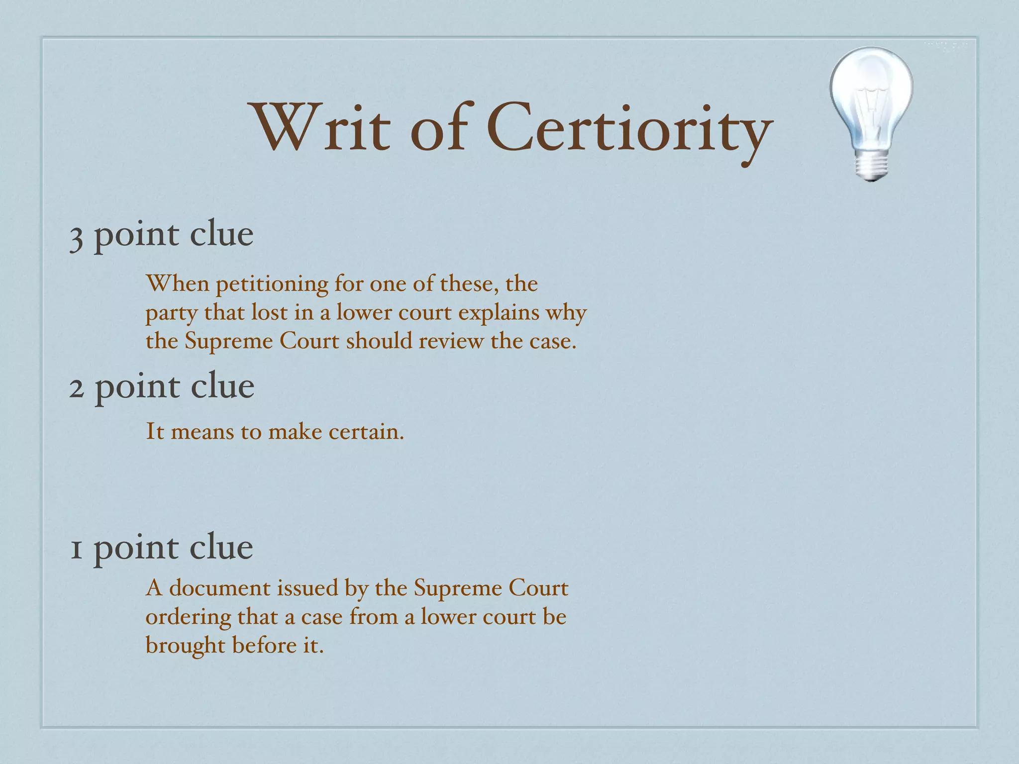 Writ of Certiority 3 point clue 2 point clue 1 point clue When petitioning for one of these, the party that lost in a lower court explains why the Supreme Court should review the case. It means to make certain. A document issued by the Supreme Court ordering that a case from a lower court be brought before it.  