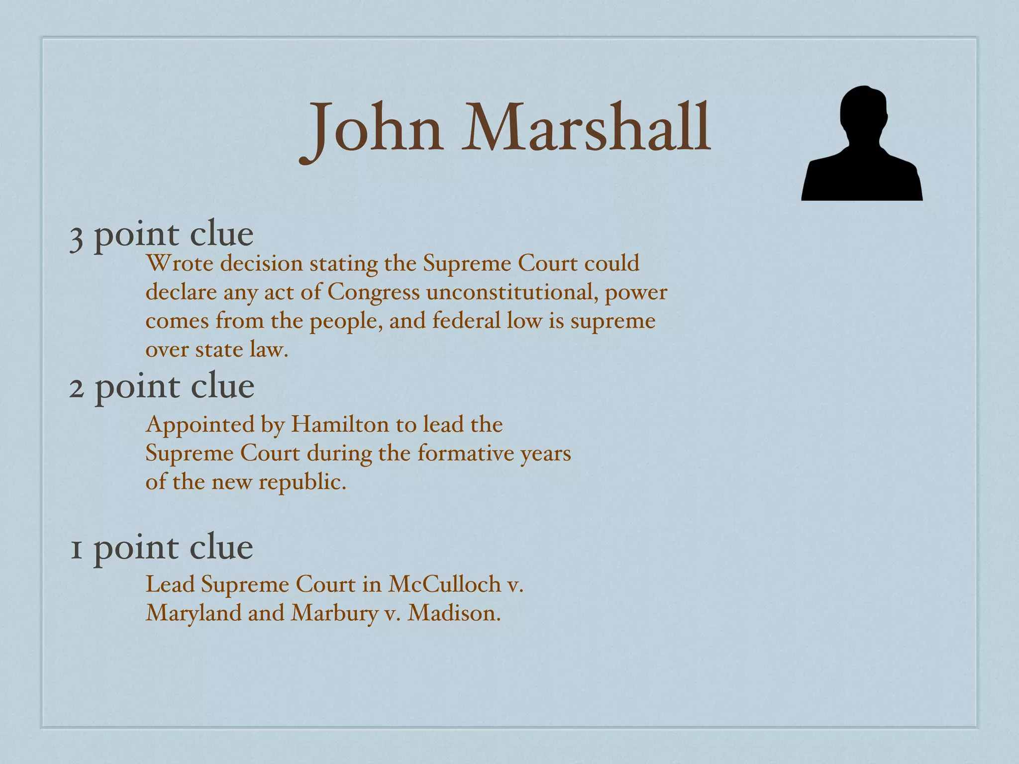 John Marshall 3 point clue 2 point clue 1 point clue Wrote decision stating the Supreme Court could declare any act of Congress unconstitutional, power comes from the people, and federal low is supreme over state law. Appointed by Hamilton to lead the Supreme Court during the formative years of the new republic. Lead Supreme Court in McCulloch v. Maryland and Marbury v. Madison. 