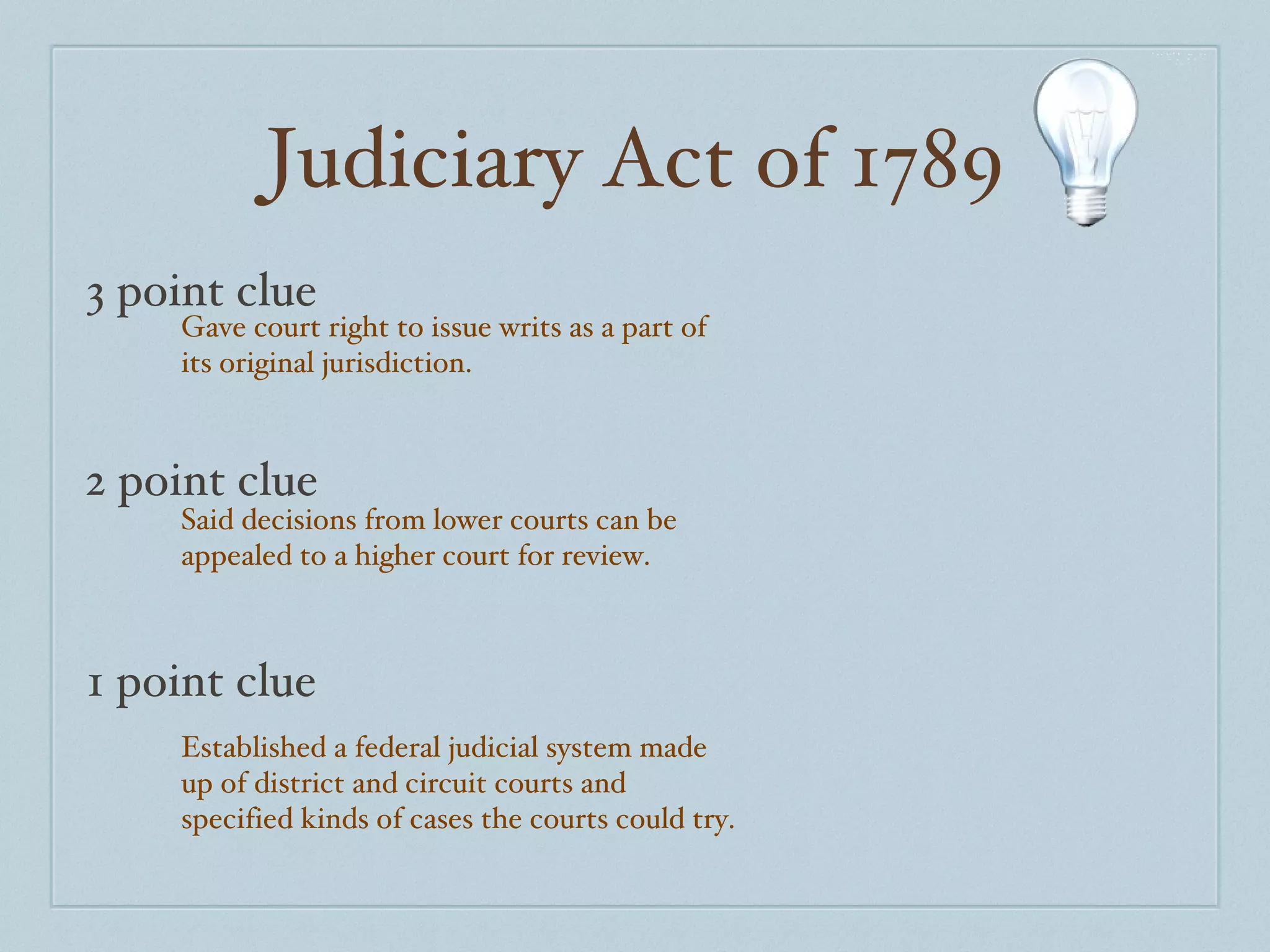 Judiciary Act of 1789 3 point clue 2 point clue 1 point clue Gave court right to issue writs as a part of its original jurisdiction. Said decisions from lower courts can be appealed to a higher court for review. Established a federal judicial system made up of district and circuit courts and specified kinds of cases the courts could try. 