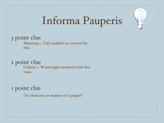 Informa Pauperis 3 point clue 2 point clue 1 point clue Manning v. Taft couldn’t be covered by this. Gideon v. Wainwright involved with this issue. “ In character or manner of a pauper” 