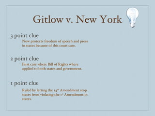 Gitlow v. New York 3 point clue 2 point clue 1 point clue Now protects freedom of speech and press in states because of this court case. First case where Bill of Rights where applied to both states and government. Ruled by letting the 14 th  Amendment stop states from violating the 1 st  Amendment in states. 