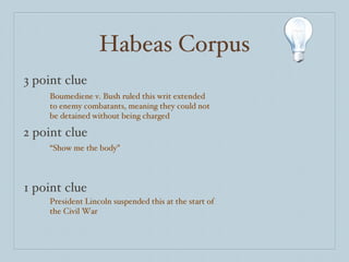 Habeas Corpus 3 point clue 2 point clue 1 point clue Boumediene v. Bush ruled this writ extended to enemy combatants, meaning they could not be detained without being charged “ Show me the body” President Lincoln suspended this at the start of the Civil War 
