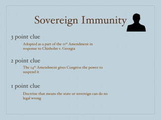 Sovereign Immunity 3 point clue 2 point clue 1 point clue Adopted as a part of the 11 th  Amendment in response to Chisholm v. Georgia The 14 th  Amendment gives Congress the power to suspend it Doctrine that means the state or sovereign can do no legal wrong 