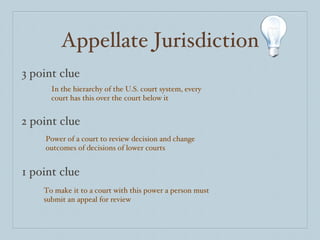 Appellate Jurisdiction 3 point clue 2 point clue 1 point clue In the hierarchy of the U.S. court system, every court has this over the court below it Power of a court to review decision and change outcomes of decisions of lower courts To make it to a court with this power a person must submit an appeal for review 