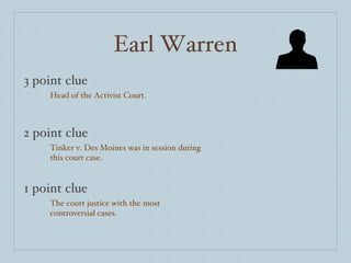Earl Warren 3 point clue 2 point clue 1 point clue Head of the Activist Court. Tinker v. Des Moines was in session during this court case. The court justice with the most controversial cases. 
